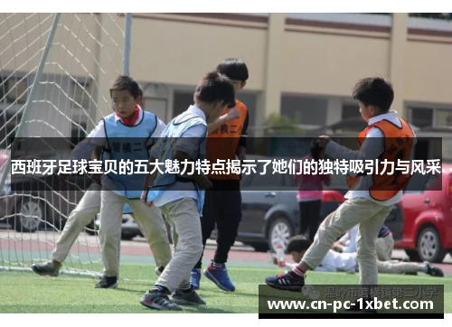 西班牙足球宝贝的五大魅力特点揭示了她们的独特吸引力与风采