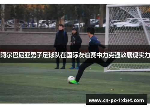 阿尔巴尼亚男子足球队在国际友谊赛中力克强敌展现实力 阿尔巴尼亚男子足球队在国际友谊赛中力克强敌展现实力