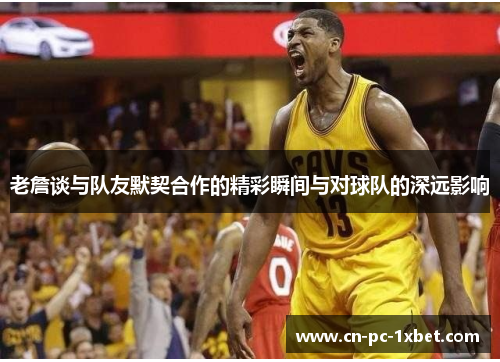 老詹谈与队友默契合作的精彩瞬间与对球队的深远影响 老詹谈与队友默契合作的精彩瞬间与对球队的深远影响