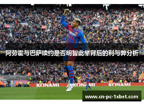 阿劳霍与巴萨续约是否明智此举背后的利与弊分析