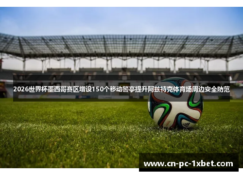 2026世界杯墨西哥赛区增设150个移动警亭提升阿兹特克体育场周边安全防范 2026世界杯墨西哥赛区增设150个移动警亭提升阿兹特克体育场周边安全防范